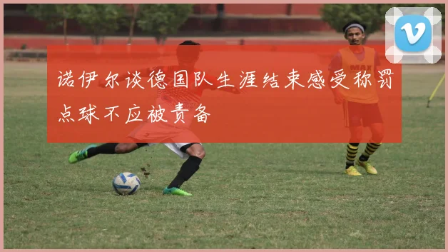 诺伊尔谈德国队生涯结束感受称罚点球不应被责备