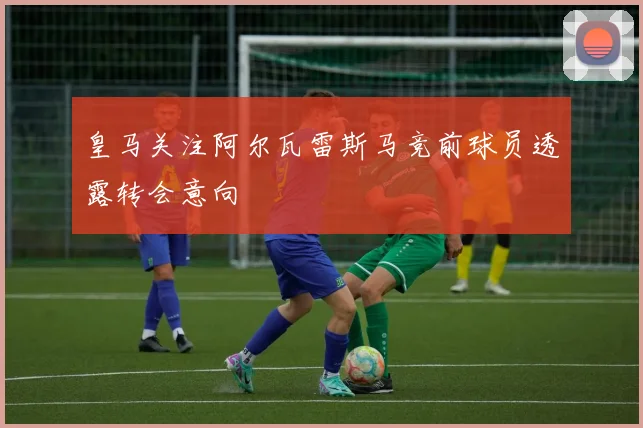 皇马关注阿尔瓦雷斯马竞前球员透露转会意向