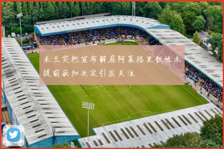 米兰突然宣布解雇阿莱格里教练未提前获知决定引发关注