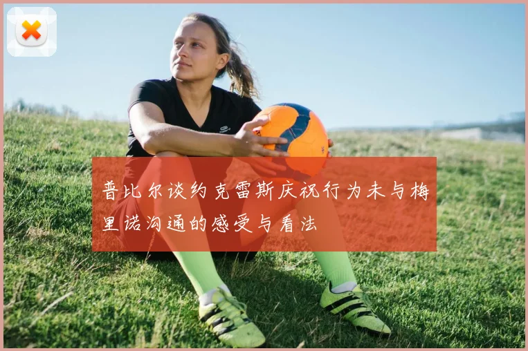 普比尔谈约克雷斯庆祝行为未与梅里诺沟通的感受与看法