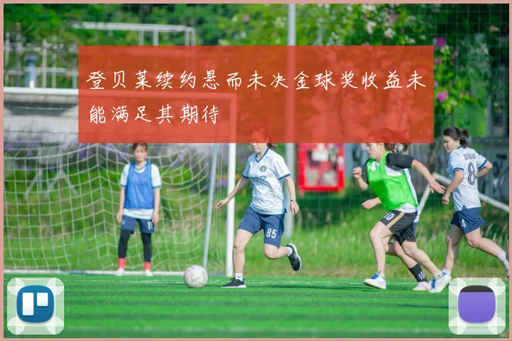 登贝莱续约悬而未决金球奖收益未能满足其期待