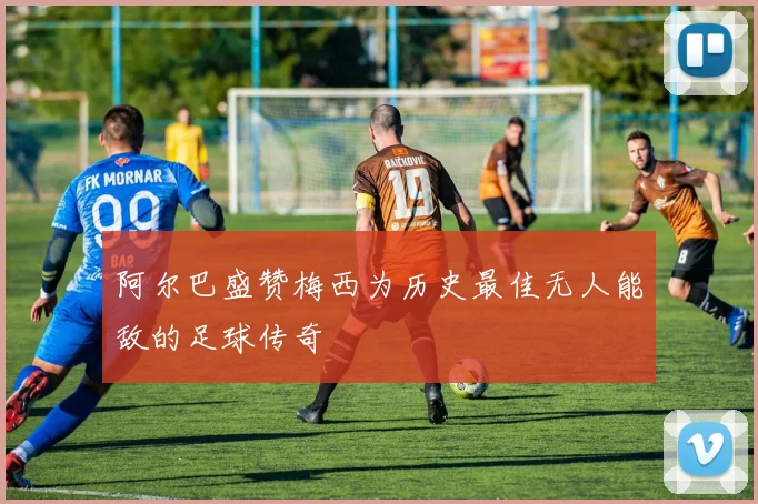 阿尔巴盛赞梅西为历史最佳无人能敌的足球传奇