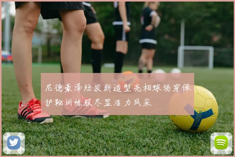 尼德豪泽短发新造型亮相球场穿保护靴训练服尽显活力风采