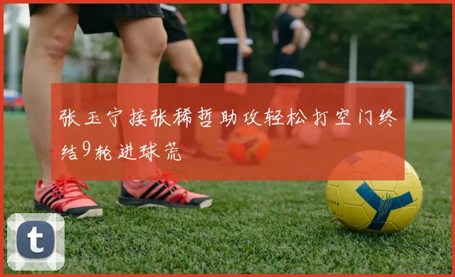 张玉宁接张稀哲助攻轻松打空门终结9轮进球荒