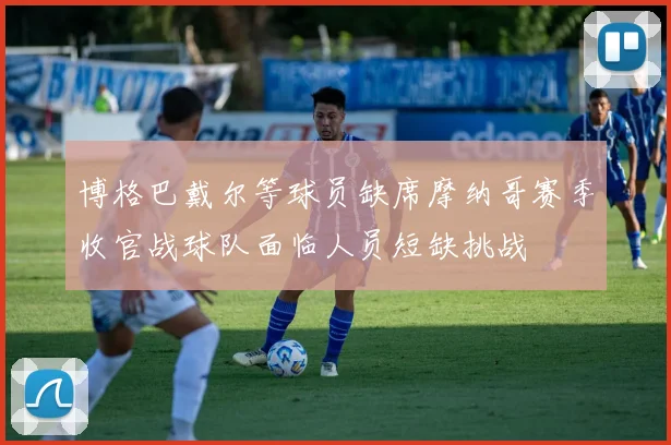 博格巴戴尔等球员缺席摩纳哥赛季收官战球队面临人员短缺挑战
