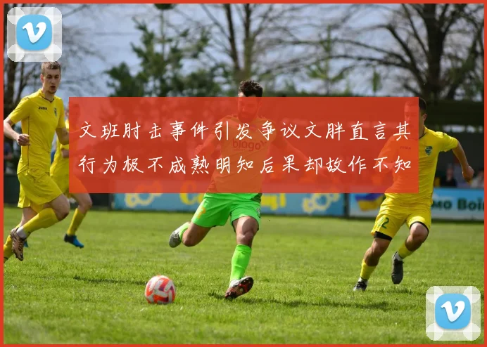 文班肘击事件引发争议文胖直言其行为极不成熟明知后果却故作不知