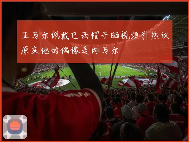 亚马尔佩戴巴西帽子晒视频引热议原来他的偶像是内马尔