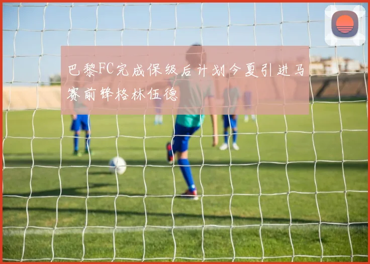 巴黎FC完成保级后计划今夏引进马赛前锋格林伍德