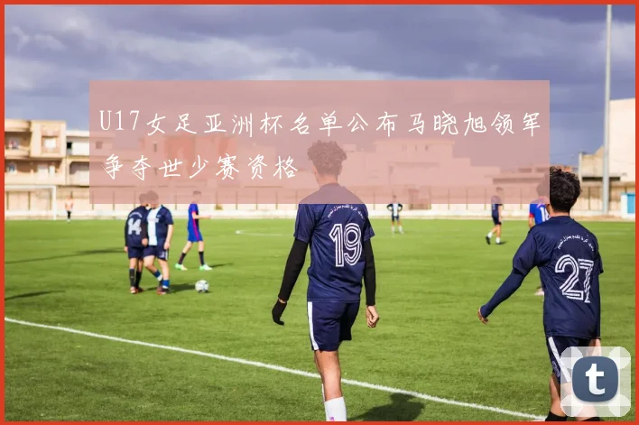 U17女足亚洲杯名单公布马晓旭领军争夺世少赛资格