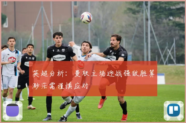 英超分析：曼联主场迎战强敌胜算渺茫需谨慎应对
