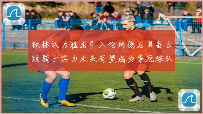 铁林认为猛龙引入伦纳德后具备击败骑士实力未来有望成为争冠球队