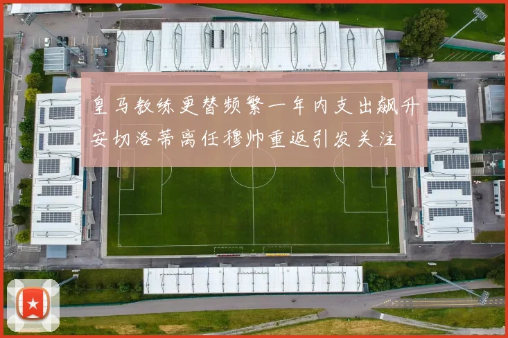 皇马教练更替频繁一年内支出飙升安切洛蒂离任穆帅重返引发关注