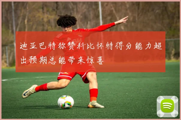 迪亚巴特称赞科比怀特得分能力超出预期总能带来惊喜