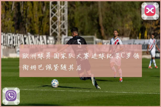 欧洲球员国家队大赛进球纪录C罗领衔姆巴佩紧随其后