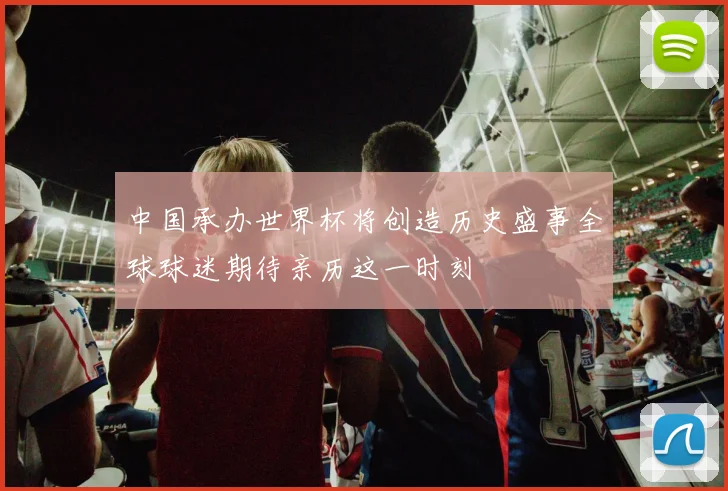 中国承办世界杯将创造历史盛事全球球迷期待亲历这一时刻