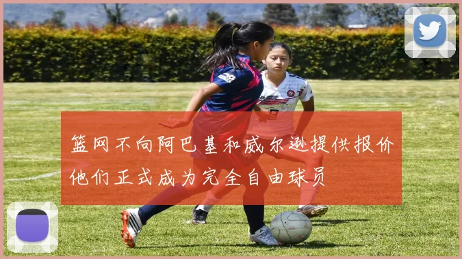 篮网不向阿巴基和威尔逊提供报价他们正式成为完全自由球员