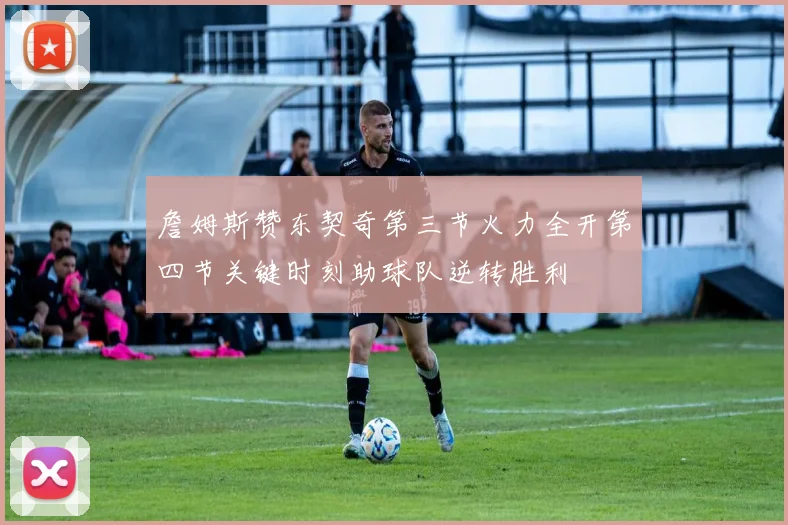 詹姆斯赞东契奇第三节火力全开第四节关键时刻助球队逆转胜利