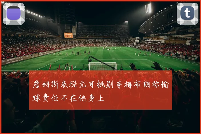 詹姆斯表现无可挑剔夸梅布朗称输球责任不在他身上