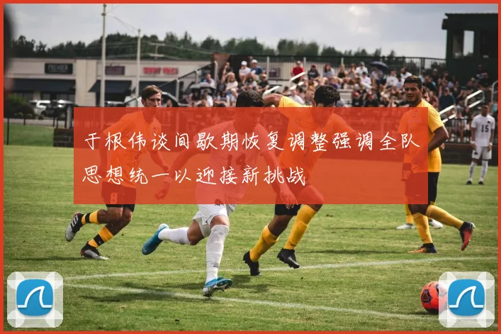 于根伟谈间歇期恢复调整强调全队思想统一以迎接新挑战