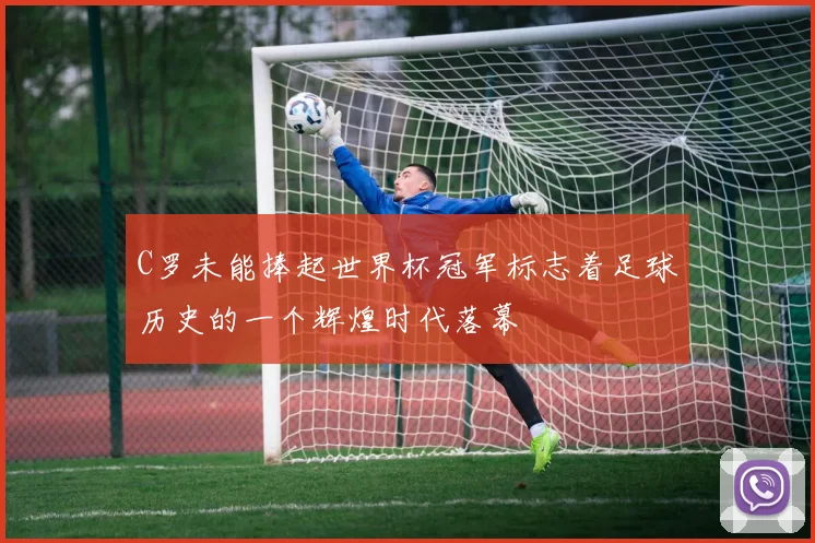 C罗未能捧起世界杯冠军标志着足球历史的一个辉煌时代落幕