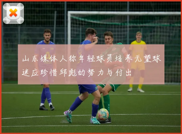 山东媒体人称年轻球员培养无望球迷应珍惜邱彪的努力与付出