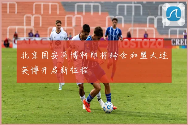 北京国安冯博轩即将转会加盟大连英博开启新征程