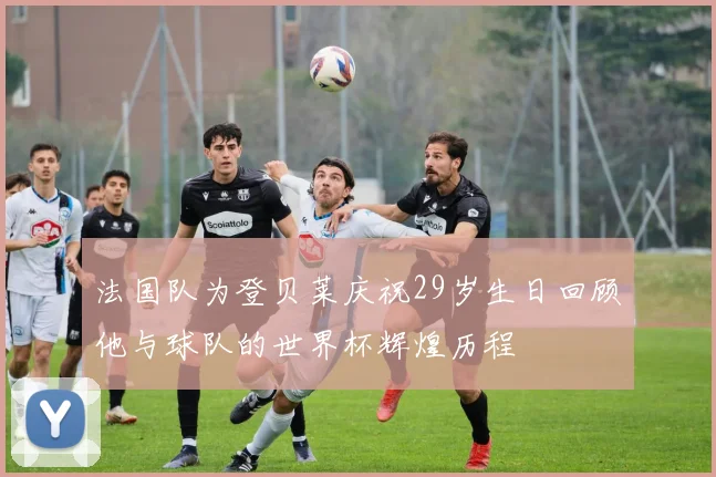 法国队为登贝莱庆祝29岁生日回顾他与球队的世界杯辉煌历程