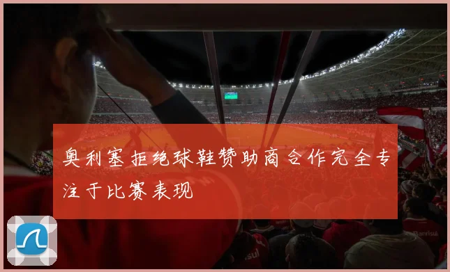 奥利塞拒绝球鞋赞助商合作完全专注于比赛表现