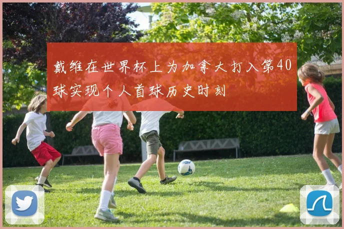 戴维在世界杯上为加拿大打入第40球实现个人首球历史时刻